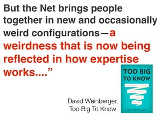 But the Net brings people
together in new and occasionally
weird conﬁgurations—a
weirdness that is now being
reﬂected in how expertise
works....”
David Weinberger,
Too Big To Know
 