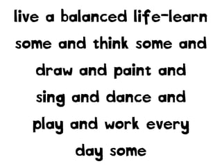 live a balanced life-learn
some and think some and
draw and paint and
sing and dance and
play and work every
day some
 