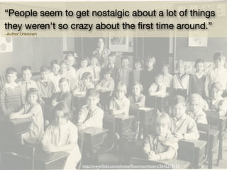 “People seem to get nostalgic about a lot of things
they weren't so crazy about the ﬁrst time around.” 
~Author Unknown
http://www.ﬂickr.com/photos/ﬂossmoorhistory/3642378152
 
