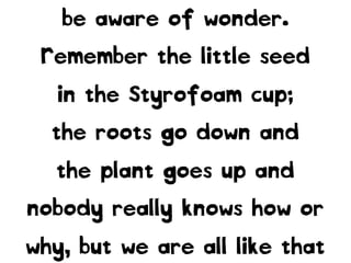 be aware of wonder.
Remember the little seed
in the Styrofoam cup;
the roots go down and
the plant goes up and
nobody really knows how or
why, but we are all like that
 