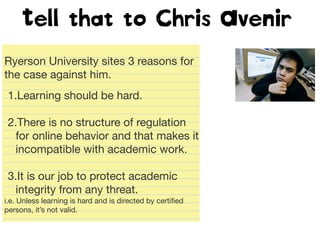 Tell that to Chris Avenir
Ryerson University sites 3 reasons for
the case against him.
1.Learning should be hard.
2.There is no structure of regulation
for online behavior and that makes it
incompatible with academic work.
3.It is our job to protect academic
integrity from any threat.
i.e. Unless learning is hard and is directed by certiﬁed
persons, it’s not valid.
 