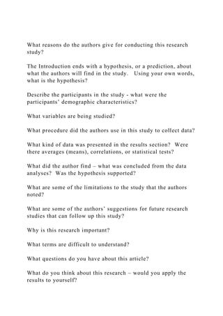 What reasons do the authors give for conducting this research
study?
The Introduction ends with a hypothesis, or a prediction, about
what the authors will find in the study. Using your own words,
what is the hypothesis?
Describe the participants in the study - what were the
participants’ demographic characteristics?
What variables are being studied?
What procedure did the authors use in this study to collect data?
What kind of data was presented in the results section? Were
there averages (means), correlations, or statistical tests?
What did the author find – what was concluded from the data
analyses? Was the hypothesis supported?
What are some of the limitations to the study that the authors
noted?
What are some of the authors’ suggestions for future research
studies that can follow up this study?
Why is this research important?
What terms are difficult to understand?
What questions do you have about this article?
What do you think about this research – would you apply the
results to yourself?
 