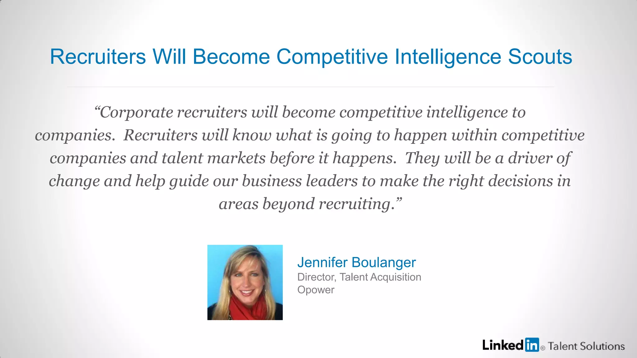 “Corporate recruiters will become competitive intelligence to
companies. Recruiters will know what is going to happen within competitive
companies and talent markets before it happens. They will be a driver of
change and help guide our business leaders to make the right decisions in
areas beyond recruiting.”
Jennifer Boulanger
Director, Talent Acquisition
Opower
Recruiters Will Become Competitive Intelligence Scouts
 