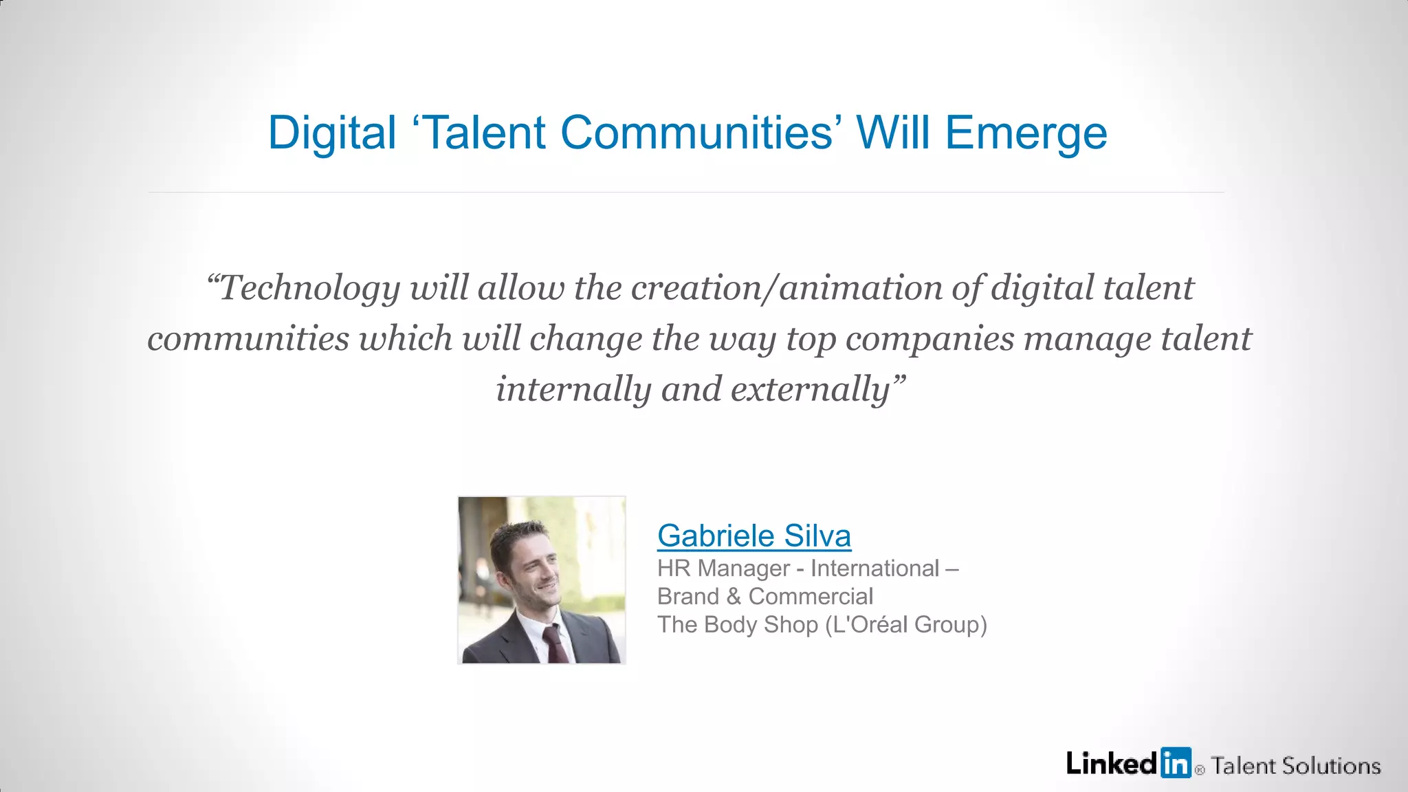 “Technology will allow the creation/animation of digital talent
communities which will change the way top companies manage talent
internally and externally”
Gabriele Silva
HR Manager - International –
Brand & Commercial
The Body Shop (L'Oréal Group)
Digital ‘Talent Communities’ Will Emerge
 