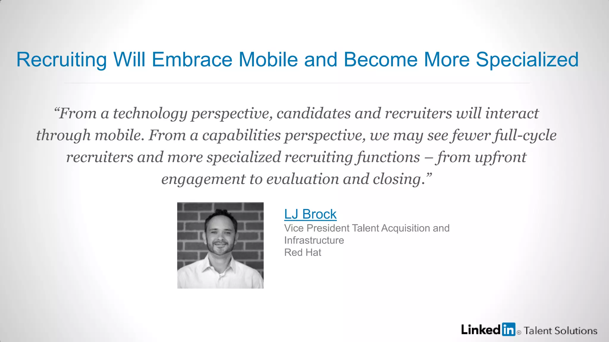 “From a technology perspective, candidates and recruiters will interact
through mobile. From a capabilities perspective, we may see fewer full-cycle
recruiters and more specialized recruiting functions – from upfront
engagement to evaluation and closing.”
LJ Brock
Vice President Talent Acquisition and
Infrastructure
Red Hat
Recruiting Will Embrace Mobile and Become More Specialized
 
