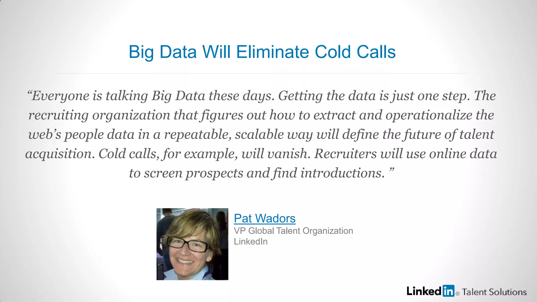 “Everyone is talking Big Data these days. Getting the data is just one step. The
recruiting organization that figures out how to extract and operationalize the
web’s people data in a repeatable, scalable way will define the future of talent
acquisition. Cold calls, for example, will vanish. Recruiters will use online data
to screen prospects and find introductions. ”
Pat Wadors
VP Global Talent Organization
LinkedIn
Big Data Will Eliminate Cold Calls
 