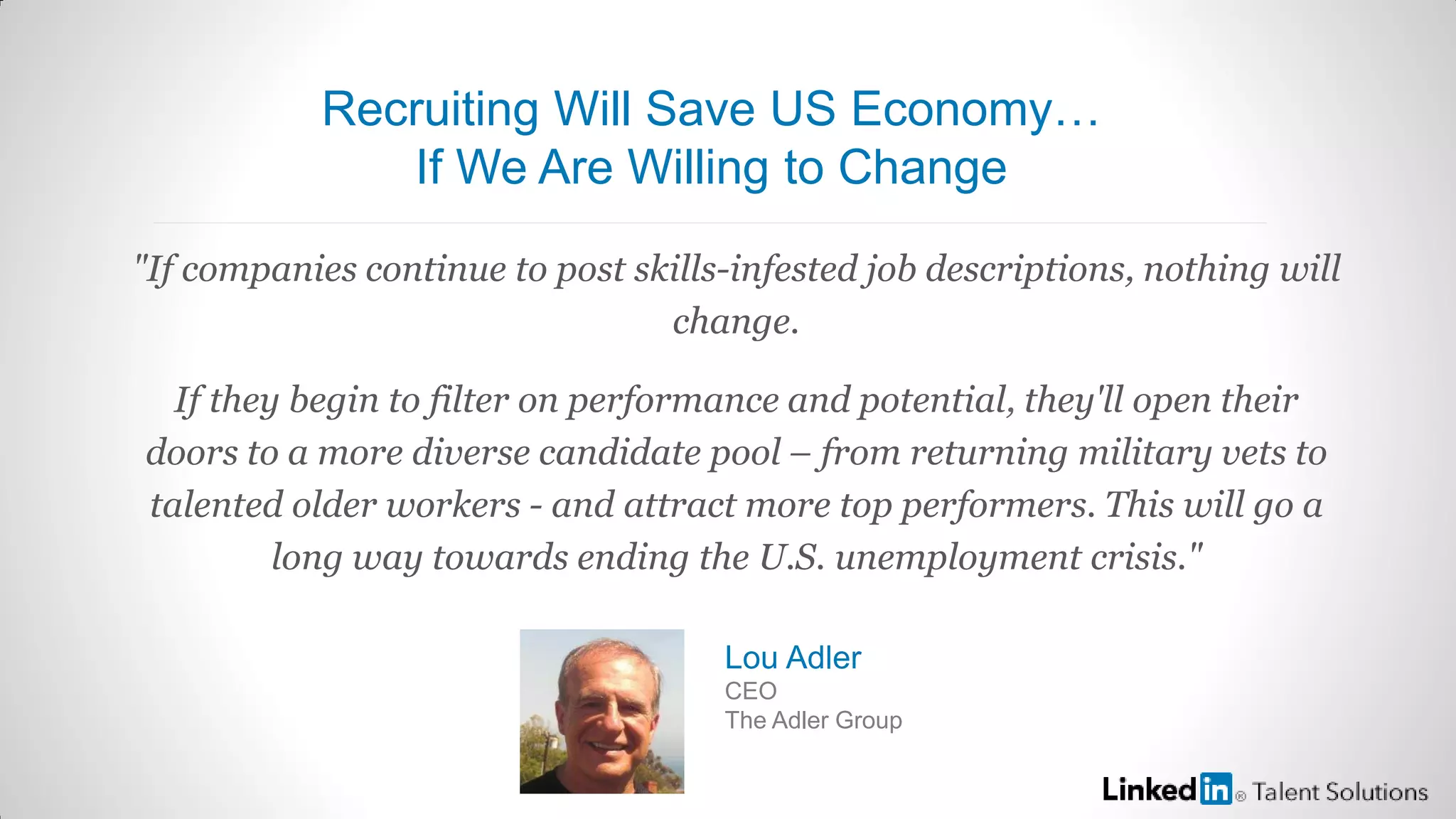 "If companies continue to post skills-infested job descriptions, nothing will
change.
If they begin to filter on performance and potential, they'll open their
doors to a more diverse candidate pool – from returning military vets to
talented older workers - and attract more top performers. This will go a
long way towards ending the U.S. unemployment crisis."
Lou Adler
CEO
The Adler Group
Recruiting Will Save US Economy…
If We Are Willing to Change
 