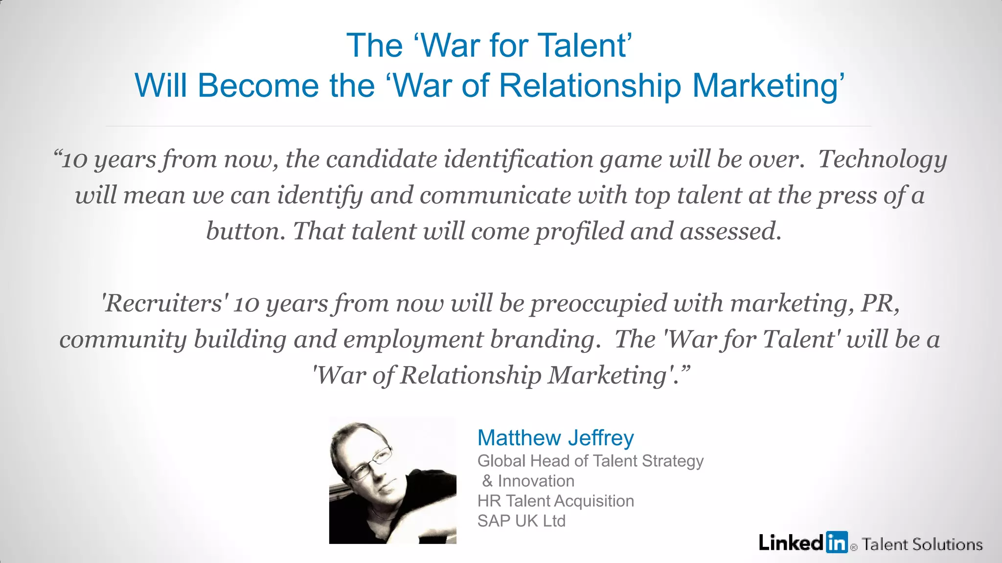 “10 years from now, the candidate identification game will be over. Technology
will mean we can identify and communicate with top talent at the press of a
button. That talent will come profiled and assessed.
'Recruiters' 10 years from now will be preoccupied with marketing, PR,
community building and employment branding. The 'War for Talent' will be a
'War of Relationship Marketing'.”
Matthew Jeffrey
Global Head of Talent Strategy
& Innovation
HR Talent Acquisition
SAP UK Ltd
The ‘War for Talent’
Will Become the ‘War of Relationship Marketing’
 