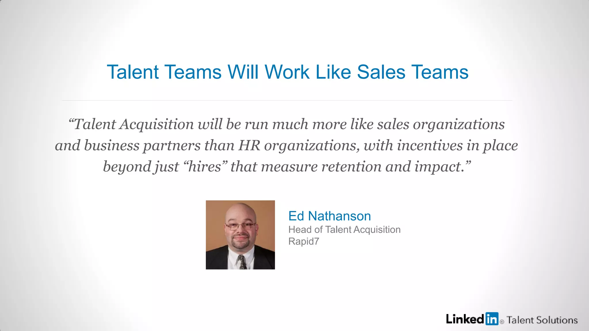 “Talent Acquisition will be run much more like sales organizations
and business partners than HR organizations, with incentives in place
beyond just “hires” that measure retention and impact.”
Ed Nathanson
Head of Talent Acquisition
Rapid7
Talent Teams Will Work Like Sales Teams
 