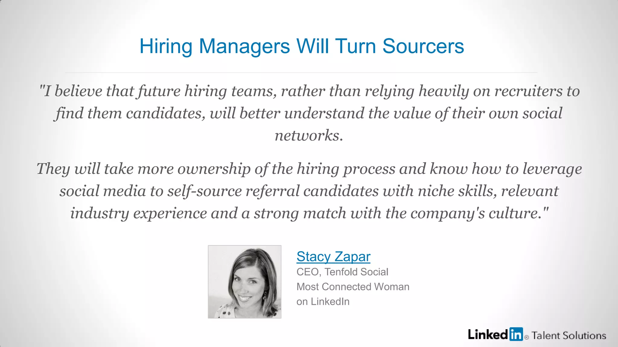 "I believe that future hiring teams, rather than relying heavily on recruiters to
find them candidates, will better understand the value of their own social
networks.
They will take more ownership of the hiring process and know how to leverage
social media to self-source referral candidates with niche skills, relevant
industry experience and a strong match with the company's culture."
Stacy Zapar
CEO, Tenfold Social
Most Connected Woman
on LinkedIn
Hiring Managers Will Turn Sourcers
 