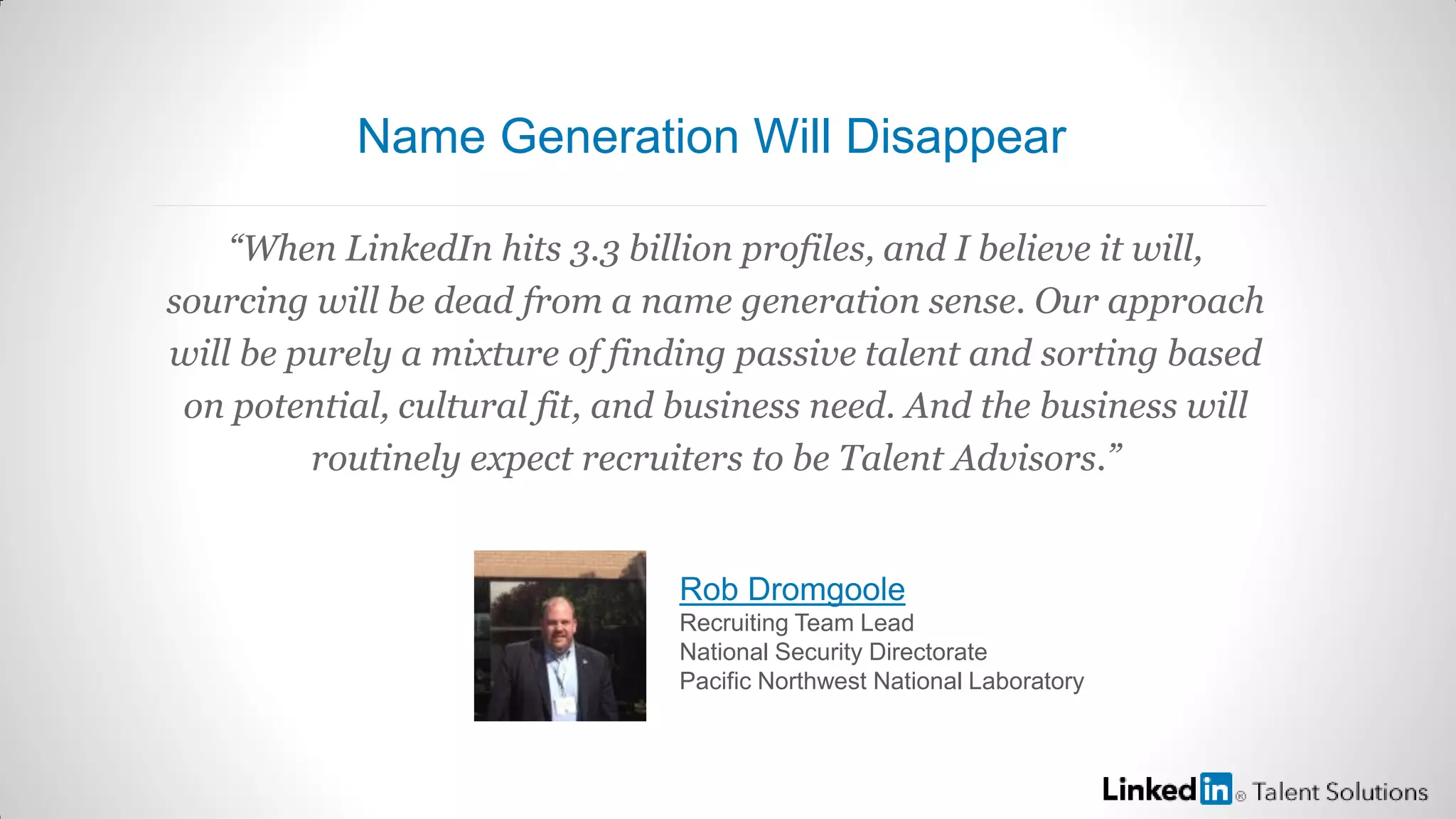 “When LinkedIn hits 3.3 billion profiles, and I believe it will,
sourcing will be dead from a name generation sense. Our approach
will be purely a mixture of finding passive talent and sorting based
on potential, cultural fit, and business need. And the business will
routinely expect recruiters to be Talent Advisors.”
Rob Dromgoole
Recruiting Team Lead
National Security Directorate
Pacific Northwest National Laboratory
Name Generation Will Disappear
 