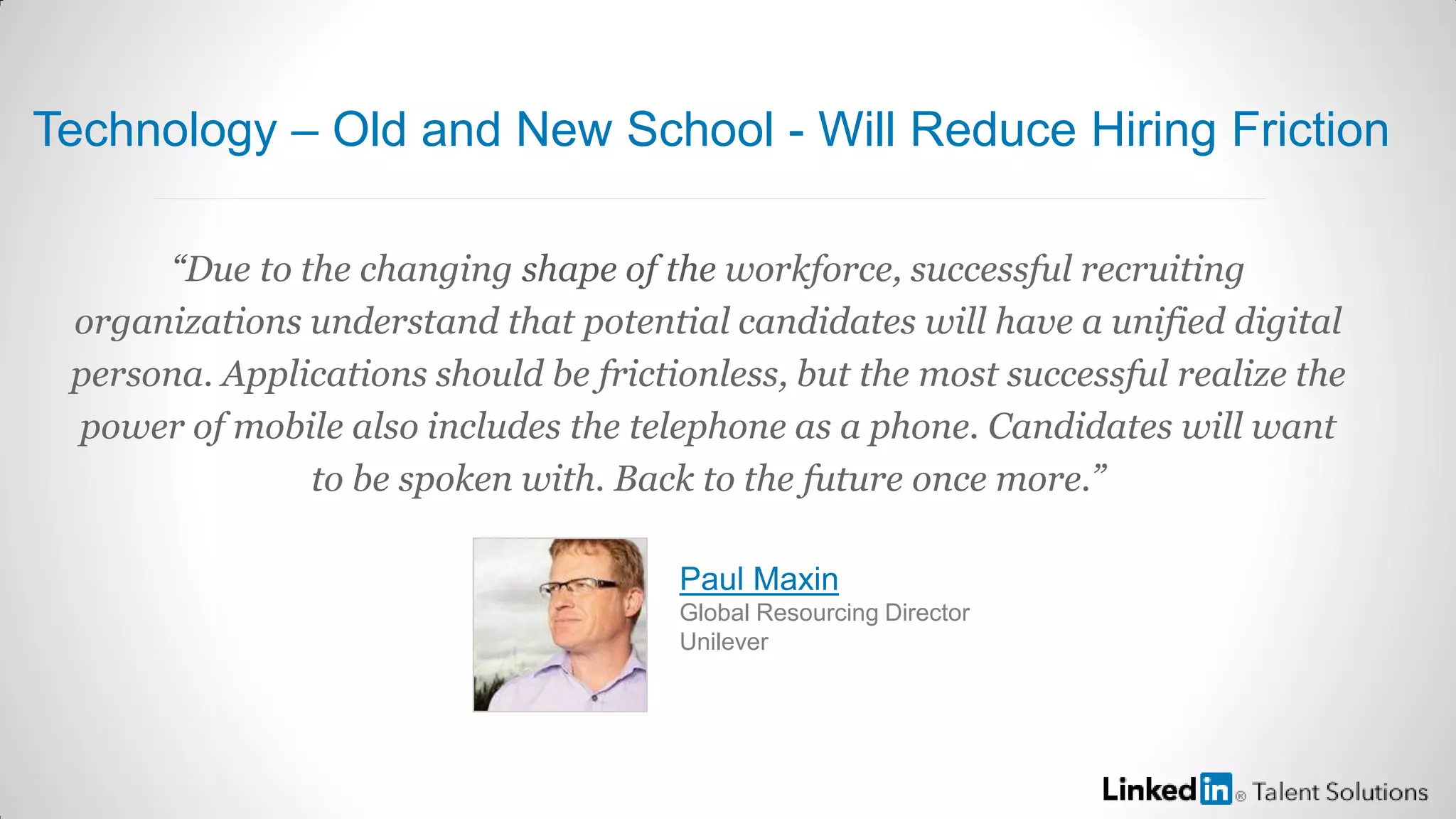 “Due to the changing shape of the workforce, successful recruiting
organizations understand that potential candidates will have a unified digital
persona. Applications should be frictionless, but the most successful realize the
power of mobile also includes the telephone as a phone. Candidates will want
to be spoken with. Back to the future once more.”
Paul Maxin
Global Resourcing Director
Unilever
Technology – Old and New School - Will Reduce Hiring Friction
 
