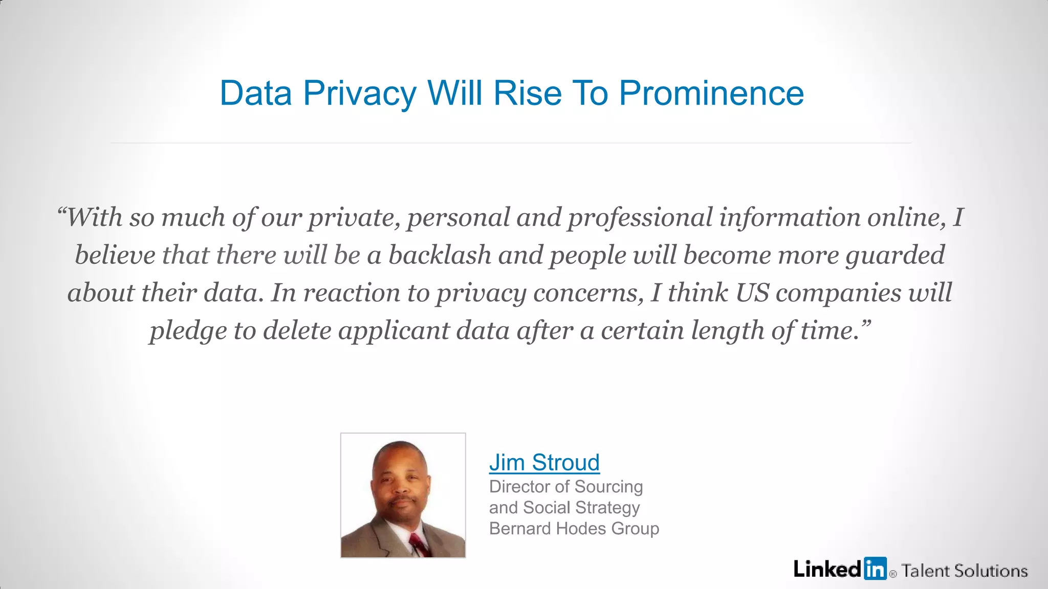 “With so much of our private, personal and professional information online, I
believe that there will be a backlash and people will become more guarded
about their data. In reaction to privacy concerns, I think US companies will
pledge to delete applicant data after a certain length of time.”
Jim Stroud
Director of Sourcing
and Social Strategy
Bernard Hodes Group
Data Privacy Will Rise To Prominence
 