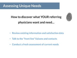 Assessing Unique Needs
How to discover what YOUR referring
physicians want and need…
• Review existing information and satisfaction data
• Talk to the “front line” liaisons and contacts
• Conduct a fresh assessment of current needs
 