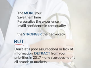 The MORE you:
Save them time
Personalize the experience
Instill confidence in care quality
the STRONGER their advocacy
Don’t let a poor assumptions or lack of
information DETRACT from your
priorities in 2017 – one size does not fit
all brands or markets
BUT
 