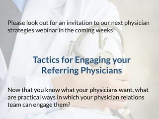 Please look out for an invitation to our next physician
strategies webinar in the coming weeks!
Tactics for Engaging your
Referring Physicians
Now that you know what your physicians want, what
are practical ways in which your physician relations
team can engage them?
 