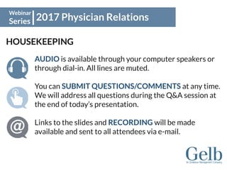 2017 Physician Relations
Webinar
Series
HOUSEKEEPING
AUDIO is available through your computer speakers or
through dial-in. All lines are muted.
You can SUBMIT QUESTIONS/COMMENTS at any time.
We will address all questions during the Q&A session at
the end of today’s presentation.
Links to the slides and RECORDING will be made
available and sent to all attendees via e-mail.
 