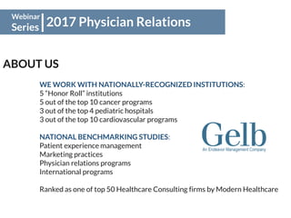 2017 Physician Relations
Webinar
Series
ABOUT US
WE WORK WITH NATIONALLY-RECOGNIZED INSTITUTIONS:
5 “Honor Roll” institutions
5 out of the top 10 cancer programs
3 out of the top 4 pediatric hospitals
3 out of the top 10 cardiovascular programs
NATIONAL BENCHMARKING STUDIES:
Patient experience management
Marketing practices
Physician relations programs
International programs
Ranked as one of top 50 Healthcare Consulting firms by Modern Healthcare
 