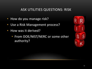 ASK UTILITIES QUESTIONS: RISK
• How do you manage risk?
• Use a Risk Management process?
• How was it derived?
• From DOE/NIST/NERC or some other
authority?
11
 