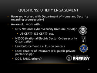QUESTIONS: UTILITY ENGAGEMENT
• Have you worked with Department of Homeland Security
regarding cybersecurity?
• Aware of… work with…
• DHS National Cyber Security Division (NCSD)?
• US-CERT? ICS-CERT? etc.
• NESCO (National Electric Sector Cybersecurity
Organization)
• Law Enforcement, i.e. Fusion centers
• Local chapter of InfraGard (FBI public private
partnership)?
• DOE, SANS, others?
12
 
