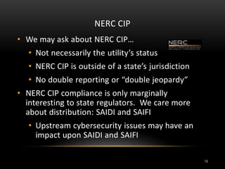 NERC CIP
• We may ask about NERC CIP…
• Not necessarily the utility’s status
• NERC CIP is outside of a state’s jurisdiction
• No double reporting or “double jeopardy”
• NERC CIP compliance is only marginally
interesting to state regulators. We care more
about distribution: SAIDI and SAIFI
• Upstream cybersecurity issues may have an
impact upon SAIDI and SAIFI
13
 