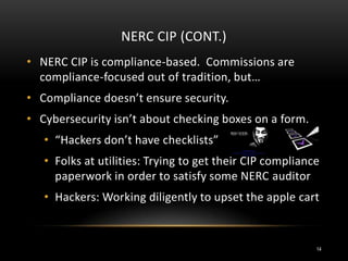 NERC CIP (CONT.)
• NERC CIP is compliance-based. Commissions are
compliance-focused out of tradition, but…
• Compliance doesn’t ensure security.
• Cybersecurity isn’t about checking boxes on a form.
• “Hackers don’t have checklists”
• Folks at utilities: Trying to get their CIP compliance
paperwork in order to satisfy some NERC auditor
• Hackers: Working diligently to upset the apple cart
14
 