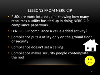 LESSONS FROM NERC CIP
• PUCs are more interested in knowing how many
resources a utility has tied up in doing NERC CIP
compliance paperwork
• Is NERC CIP compliance a value-added activity?
• Compliance puts a utility only on the ground floor
of security
• Compliance doesn’t set a ceiling
• Compliance makes security people contemplate
the roof
15
 