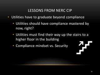 LESSONS FROM NERC CIP
• Utilities have to graduate beyond compliance
• Utilities should have compliance mastered by
now, right?
• Utilities must find their way up the stairs to a
higher floor in the building
• Compliance mindset vs. Security
16
 