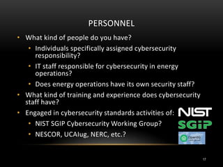 PERSONNEL
• What kind of people do you have?
• Individuals specifically assigned cybersecurity
responsibility?
• IT staff responsible for cybersecurity in energy
operations?
• Does energy operations have its own security staff?
• What kind of training and experience does cybersecurity
staff have?
• Engaged in cybersecurity standards activities of:
• NIST SGIP Cybersecurity Working Group?
• NESCOR, UCAIug, NERC, etc.?
17
 