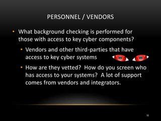 PERSONNEL / VENDORS
• What background checking is performed for
those with access to key cyber components?
• Vendors and other third-parties that have
access to key cyber systems
• How are they vetted? How do you screen who
has access to your systems? A lot of support
comes from vendors and integrators.
18
 