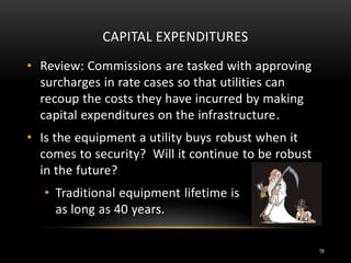 CAPITAL EXPENDITURES
• Review: Commissions are tasked with approving
surcharges in rate cases so that utilities can
recoup the costs they have incurred by making
capital expenditures on the infrastructure.
• Is the equipment a utility buys robust when it
comes to security? Will it continue to be robust
in the future?
• Traditional equipment lifetime is
as long as 40 years.
19
 