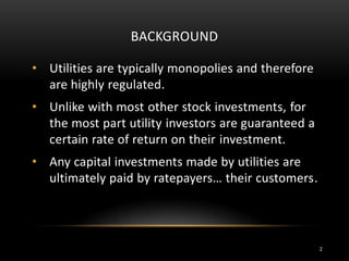BACKGROUND
• Utilities are typically monopolies and therefore
are highly regulated.
• Unlike with most other stock investments, for
the most part utility investors are guaranteed a
certain rate of return on their investment.
• Any capital investments made by utilities are
ultimately paid by ratepayers… their customers.
2
 