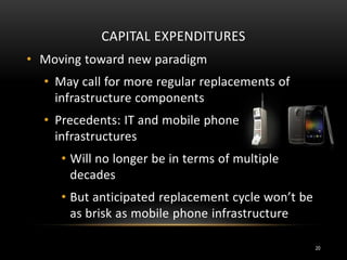 CAPITAL EXPENDITURES
• Moving toward new paradigm
• May call for more regular replacements of
infrastructure components
• Precedents: IT and mobile phone
infrastructures
• Will no longer be in terms of multiple
decades
• But anticipated replacement cycle won’t be
as brisk as mobile phone infrastructure
20
 