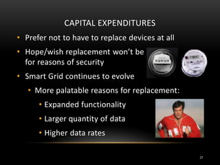 CAPITAL EXPENDITURES
• Prefer not to have to replace devices at all
• Hope/wish replacement won’t be
for reasons of security
• Smart Grid continues to evolve
• More palatable reasons for replacement:
• Expanded functionality
• Larger quantity of data
• Higher data rates
21
 