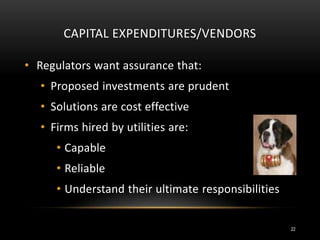 CAPITAL EXPENDITURES/VENDORS
• Regulators want assurance that:
• Proposed investments are prudent
• Solutions are cost effective
• Firms hired by utilities are:
• Capable
• Reliable
• Understand their ultimate responsibilities
22
 