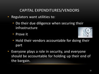 CAPITAL EXPENDITURES/VENDORS
• Regulators want utilities to:
• Do their due diligence when securing their
infrastructure
• Prove it
• Hold their vendors accountable for doing their
part
• Everyone plays a role in security, and everyone
should be accountable for holding up their end of
the bargain.
23
 