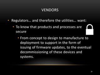 VENDORS
• Regulators… and therefore the utilities… want:
• To know that products and processes are
secure
• From concept to design to manufacture to
deployment to support in the form of
issuing of firmware updates, to the eventual
decommissioning of these devices and
systems.
24
 
