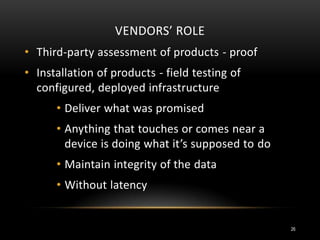 VENDORS’ ROLE
• Third-party assessment of products - proof
• Installation of products - field testing of
configured, deployed infrastructure
• Deliver what was promised
• Anything that touches or comes near a
device is doing what it’s supposed to do
• Maintain integrity of the data
• Without latency
26
 