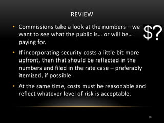 REVIEW
• Commissions take a look at the numbers – we
want to see what the public is… or will be…
paying for.
• If incorporating security costs a little bit more
upfront, then that should be reflected in the
numbers and filed in the rate case – preferably
itemized, if possible.
• At the same time, costs must be reasonable and
reflect whatever level of risk is acceptable.
28
 