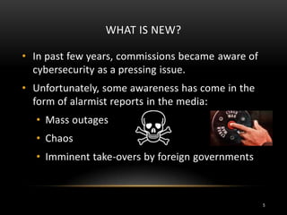 WHAT IS NEW?
• In past few years, commissions became aware of
cybersecurity as a pressing issue.
• Unfortunately, some awareness has come in the
form of alarmist reports in the media:
• Mass outages
• Chaos
• Imminent take-overs by foreign governments
5
 