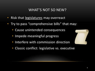 WHAT’S NOT SO NEW?
• Risk that legislatures may overreact
• Try to pass “comprehensive bills” that may:
• Cause unintended consequences
• Impede meaningful progress
• Interfere with commission direction
• Classic conflict: legislative vs. executive
6
 