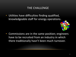 THE CHALLENGE
• Utilities have difficulties finding qualified,
knowledgeable staff for energy operations.
• Commissions are in the same position; engineers
have to be recruited from an industry in which
there traditionally hasn’t been much turnover.
7
 