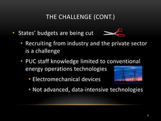 THE CHALLENGE (CONT.)
• States’ budgets are being cut
• Recruiting from industry and the private sector
is a challenge
• PUC staff knowledge limited to conventional
energy operations technologies
• Electromechanical devices
• Not advanced, data-intensive technologies
8
 