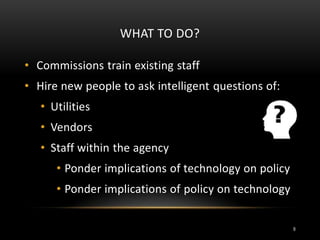 WHAT TO DO?
• Commissions train existing staff
• Hire new people to ask intelligent questions of:
• Utilities
• Vendors
• Staff within the agency
• Ponder implications of technology on policy
• Ponder implications of policy on technology
9
 