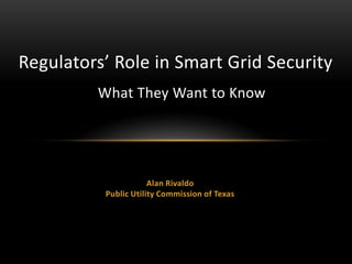 Alan Rivaldo
Public Utility Commission of Texas
Regulators’ Role in Smart Grid Security
What They Want to Know
 