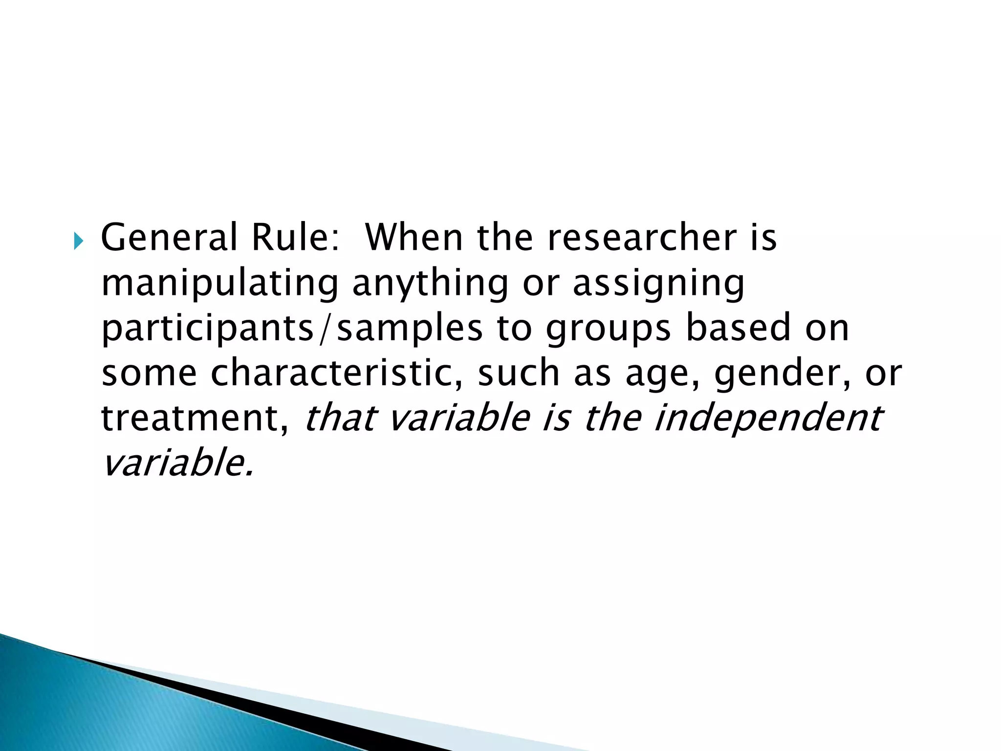   General Rule: When the researcher is
    manipulating anything or assigning
    participants/samples to groups based on
    some characteristic, such as age, gender, or
    treatment, that variable is the independent
    variable.
 