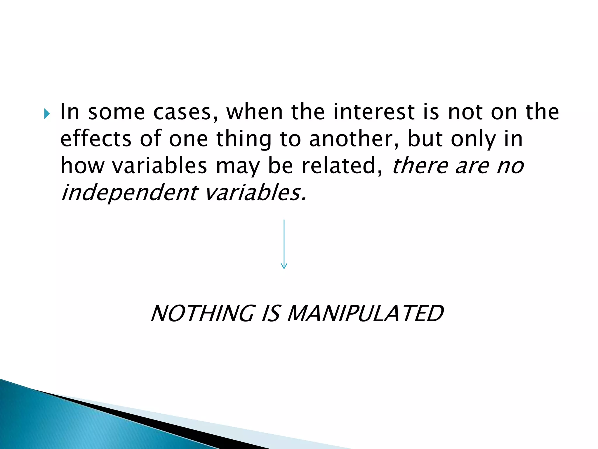    In some cases, when the interest is not on the
    effects of one thing to another, but only in
    how variables may be related, there are no
    independent variables.




            NOTHING IS MANIPULATED
 