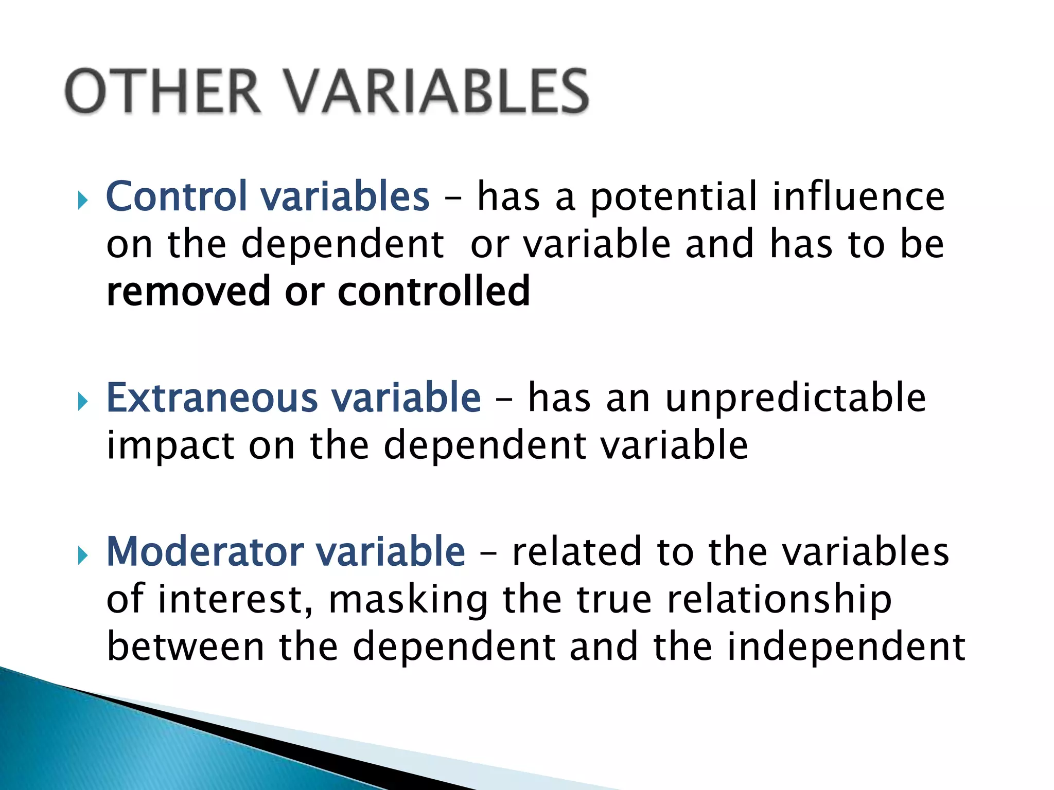    Control variables – has a potential influence
    on the dependent or variable and has to be
    removed or controlled

   Extraneous variable – has an unpredictable
    impact on the dependent variable

   Moderator variable – related to the variables
    of interest, masking the true relationship
    between the dependent and the independent
 