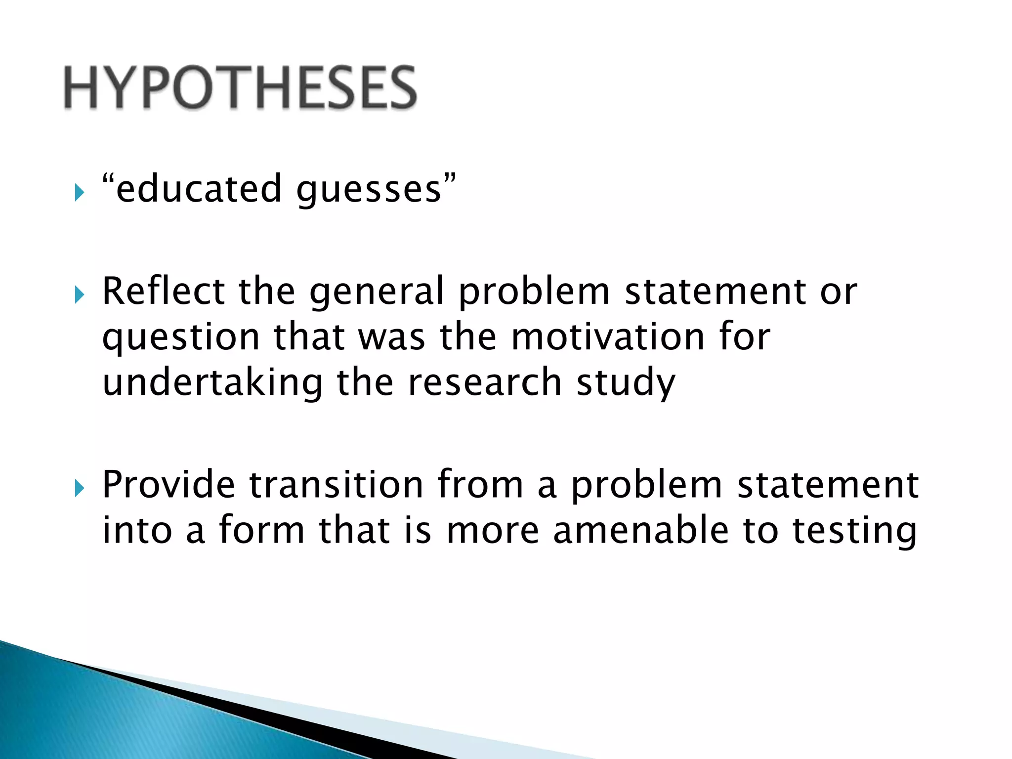    “educated guesses”

   Reflect the general problem statement or
    question that was the motivation for
    undertaking the research study

   Provide transition from a problem statement
    into a form that is more amenable to testing
 