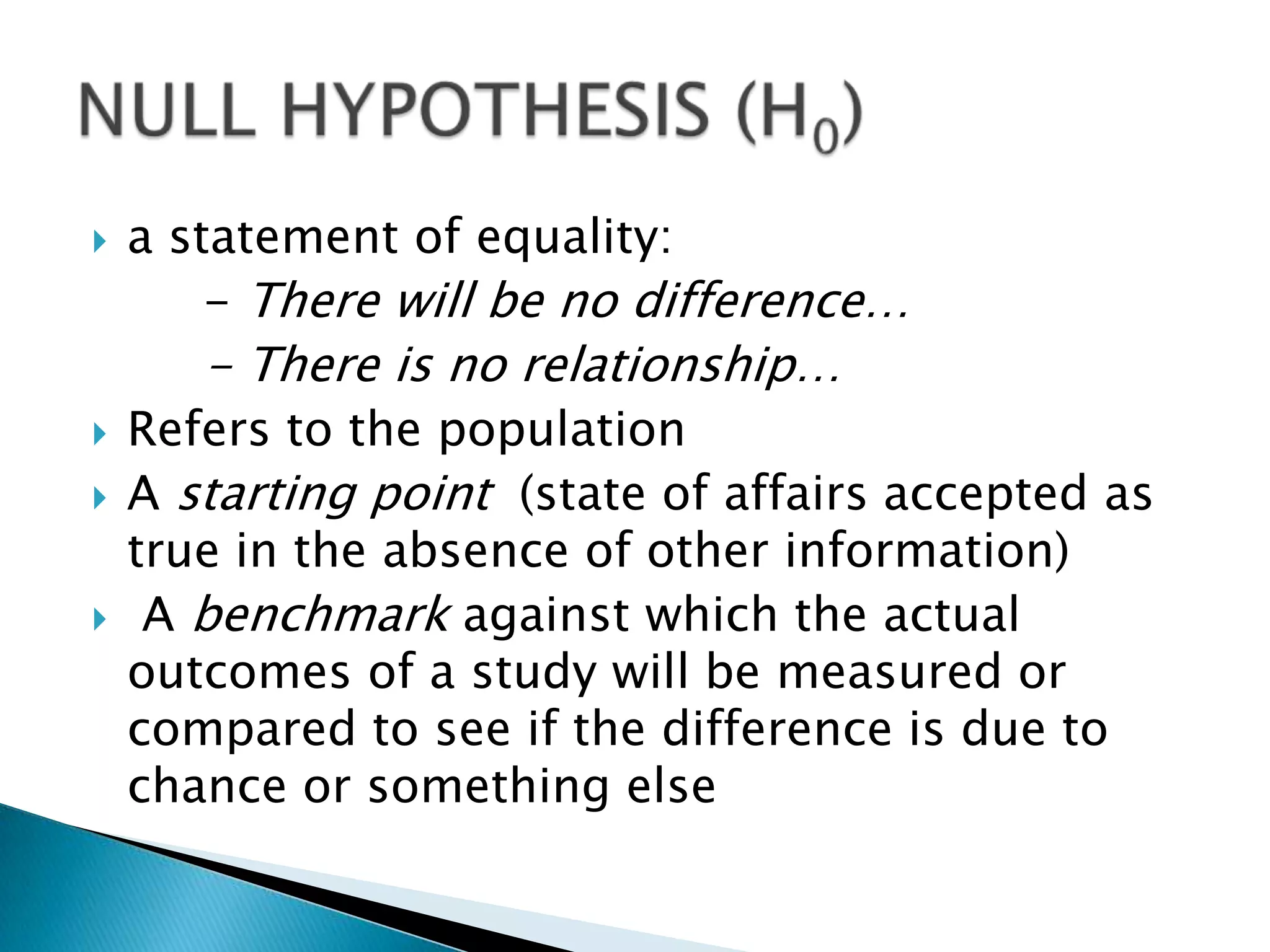    a statement of equality:
        - There will be no difference…
       - There is no relationship…
   Refers to the population
   A starting point (state of affairs accepted as
    true in the absence of other information)
    A benchmark against which the actual
    outcomes of a study will be measured or
    compared to see if the difference is due to
    chance or something else
 